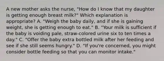 A new mother asks the nurse, "How do I know that my daughter is getting enough breast milk?" Which explanation is appropriate? A. "Weigh the baby daily, and if she is gaining weight, she is getting enough to eat." B. "Your milk is sufficient if the baby is voiding pale, straw-colored urine six to ten times a day." C. "Offer the baby extra bottled milk after her feeding and see if she still seems hungry." D. "If you're concerned, you might consider bottle feeding so that you can monitor intake."