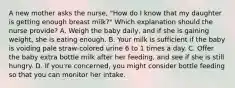 A new mother asks the nurse, "How do I know that my daughter is getting enough breast milk?" Which explanation should the nurse provide? A. Weigh the baby daily, and if she is gaining weight, she is eating enough. B. Your milk is sufficient if the baby is voiding pale straw-colored urine 6 to 1 times a day. C. Offer the baby extra bottle milk after her feeding, and see if she is still hungry. D. If you're concerned, you might consider bottle feeding so that you can monitor her intake.