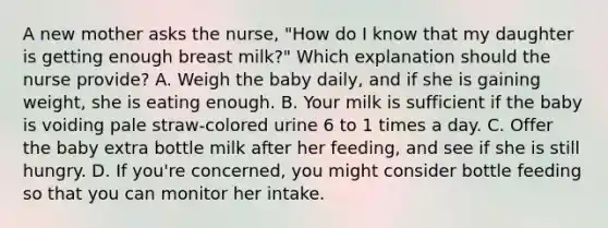 A new mother asks the nurse, "How do I know that my daughter is getting enough breast milk?" Which explanation should the nurse provide? A. Weigh the baby daily, and if she is gaining weight, she is eating enough. B. Your milk is sufficient if the baby is voiding pale straw-colored urine 6 to 1 times a day. C. Offer the baby extra bottle milk after her feeding, and see if she is still hungry. D. If you're concerned, you might consider bottle feeding so that you can monitor her intake.