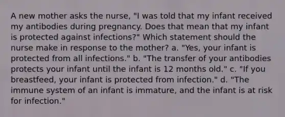 A new mother asks the nurse, "I was told that my infant received my antibodies during pregnancy. Does that mean that my infant is protected against infections?" Which statement should the nurse make in response to the mother? a. "Yes, your infant is protected from all infections." b. "The transfer of your antibodies protects your infant until the infant is 12 months old." c. "If you breastfeed, your infant is protected from infection." d. "The immune system of an infant is immature, and the infant is at risk for infection."