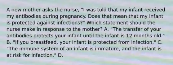 A new mother asks the nurse, "I was told that my infant received my antibodies during pregnancy. Does that mean that my infant is protected against infections?" Which statement should the nurse make in response to the mother? A. "The transfer of your antibodies protects your infant until the infant is 12 months old." B. "If you breastfeed, your infant is protected from infection." C. "The immune system of an infant is immature, and the infant is at risk for infection." D.