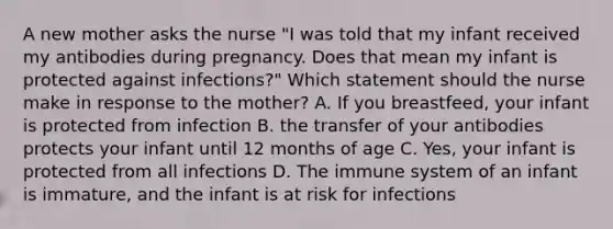 A new mother asks the nurse "I was told that my infant received my antibodies during pregnancy. Does that mean my infant is protected against infections?" Which statement should the nurse make in response to the mother? A. If you breastfeed, your infant is protected from infection B. the transfer of your antibodies protects your infant until 12 months of age C. Yes, your infant is protected from all infections D. The immune system of an infant is immature, and the infant is at risk for infections