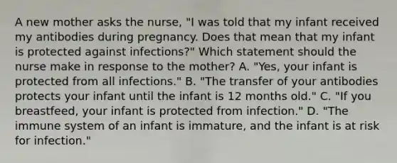 A new mother asks the nurse, "I was told that my infant received my antibodies during pregnancy. Does that mean that my infant is protected against infections?" Which statement should the nurse make in response to the mother? A. "Yes, your infant is protected from all infections." B. "The transfer of your antibodies protects your infant until the infant is 12 months old." C. "If you breastfeed, your infant is protected from infection." D. "The immune system of an infant is immature, and the infant is at risk for infection."