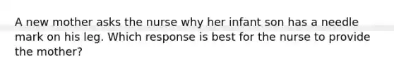A new mother asks the nurse why her infant son has a needle mark on his leg. Which response is best for the nurse to provide the mother?