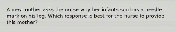 A new mother asks the nurse why her infants son has a needle mark on his leg. Which response is best for the nurse to provide this mother?