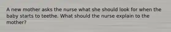 A new mother asks the nurse what she should look for when the baby starts to teethe. What should the nurse explain to the mother?