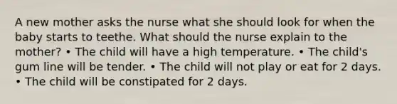 A new mother asks the nurse what she should look for when the baby starts to teethe. What should the nurse explain to the mother? • The child will have a high temperature. • The child's gum line will be tender. • The child will not play or eat for 2 days. • The child will be constipated for 2 days.