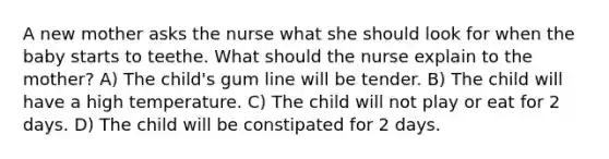 A new mother asks the nurse what she should look for when the baby starts to teethe. What should the nurse explain to the mother? A) The child's gum line will be tender. B) The child will have a high temperature. C) The child will not play or eat for 2 days. D) The child will be constipated for 2 days.