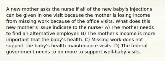 A new mother asks the nurse if all of the new baby's injections can be given in one visit because the mother is losing income from missing work because of the office visits. What does this new mother's issue indicate to the nurse? A) The mother needs to find an alternative employer. B) The mother's income is more important that the baby's health. C) Missing work does not support the baby's health maintenance visits. D) The federal government needs to do more to support well-baby visits.