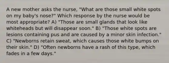 A new mother asks the nurse, "What are those small white spots on my baby's nose?" Which response by the nurse would be most appropriate? A) "Those are small glands that look like whiteheads but will disappear soon." B) "Those white spots are lesions containing pus and are caused by a minor skin infection." C) "Newborns retain sweat, which causes those white bumps on their skin." D) "Often newborns have a rash of this type, which fades in a few days."