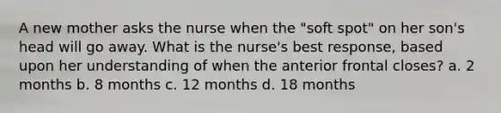 A new mother asks the nurse when the "soft spot" on her son's head will go away. What is the nurse's best response, based upon her understanding of when the anterior frontal closes? a. 2 months b. 8 months c. 12 months d. 18 months