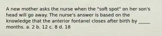 A new mother asks the nurse when the "soft spot" on her son's head will go away. The nurse's answer is based on the knowledge that the anterior fontanel closes after birth by _____ months. a. 2 b. 12 c. 8 d. 18