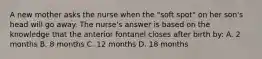 A new mother asks the nurse when the "soft spot" on her son's head will go away. The nurse's answer is based on the knowledge that the anterior fontanel closes after birth by: A. 2 months B. 8 months C. 12 months D. 18 months