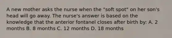 A new mother asks the nurse when the "soft spot" on her son's head will go away. The nurse's answer is based on the knowledge that the anterior fontanel closes after birth by: A. 2 months B. 8 months C. 12 months D. 18 months