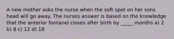 A new mother asks the nurse when the soft spot on her sons head will go away. The nurses answer is based on the knowledge that the anterior fontanel closes after birth by _____ months a) 2 b) 8 c) 12 d) 18