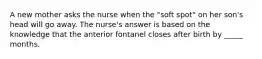 A new mother asks the nurse when the "soft spot" on her son's head will go away. The nurse's answer is based on the knowledge that the anterior fontanel closes after birth by _____ months.