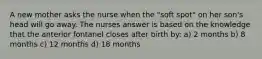 A new mother asks the nurse when the "soft spot" on her son's head will go away. The nurses answer is based on the knowledge that the anterior fontanel closes after birth by: a) 2 months b) 8 months c) 12 months d) 18 months