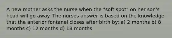 A new mother asks the nurse when the "soft spot" on her son's head will go away. The nurses answer is based on the knowledge that the anterior fontanel closes after birth by: a) 2 months b) 8 months c) 12 months d) 18 months