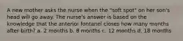 A new mother asks the nurse when the "soft spot" on her son's head will go away. The nurse's answer is based on the knowledge that the anterior fontanel closes how many months after birth? a. 2 months b. 8 months c. 12 months d. 18 months