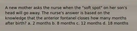 A new mother asks the nurse when the "soft spot" on her son's head will go away. The nurse's answer is based on the knowledge that the anterior fontanel closes how many months after birth? a. 2 months b. 8 months c. 12 months d. 18 months