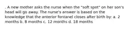 . A new mother asks the nurse when the "soft spot" on her son's head will go away. The nurse's answer is based on the knowledge that the anterior fontanel closes after birth by: a. 2 months b. 8 months c. 12 months d. 18 months