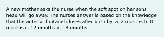 A new mother asks the nurse when the soft spot on her sons head will go away. The nurses answer is based on the knowledge that the anterior fontanel closes after birth by: a. 2 months b. 8 months c. 12 months d. 18 months