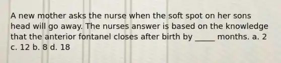 A new mother asks the nurse when the soft spot on her sons head will go away. The nurses answer is based on the knowledge that the anterior fontanel closes after birth by _____ months. a. 2 c. 12 b. 8 d. 18