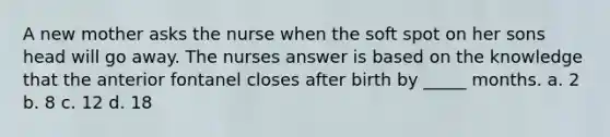 A new mother asks the nurse when the soft spot on her sons head will go away. The nurses answer is based on the knowledge that the anterior fontanel closes after birth by _____ months. a. 2 b. 8 c. 12 d. 18