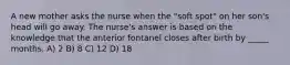 A new mother asks the nurse when the "soft spot" on her son's head will go away. The nurse's answer is based on the knowledge that the anterior fontanel closes after birth by _____ months. A) 2 B) 8 C) 12 D) 18