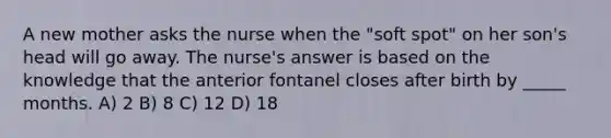 A new mother asks the nurse when the "soft spot" on her son's head will go away. The nurse's answer is based on the knowledge that the anterior fontanel closes after birth by _____ months. A) 2 B) 8 C) 12 D) 18