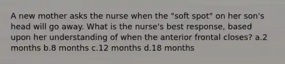 A new mother asks the nurse when the "soft spot" on her son's head will go away. What is the nurse's best response, based upon her understanding of when the anterior frontal closes? a.2 months b.8 months c.12 months d.18 months