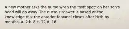 A new mother asks the nurse when the "soft spot" on her son's head will go away. The nurse's answer is based on the knowledge that the anterior fontanel closes after birth by _____ months. a. 2 b. 8 c. 12 d. 18