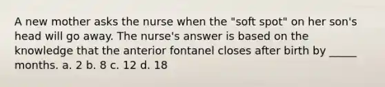 A new mother asks the nurse when the "soft spot" on her son's head will go away. The nurse's answer is based on the knowledge that the anterior fontanel closes after birth by _____ months. a. 2 b. 8 c. 12 d. 18