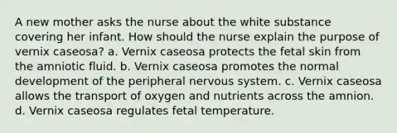 A new mother asks the nurse about the white substance covering her infant. How should the nurse explain the purpose of vernix caseosa? a. Vernix caseosa protects the fetal skin from the amniotic fluid. b. Vernix caseosa promotes the normal development of the peripheral nervous system. c. Vernix caseosa allows the transport of oxygen and nutrients across the amnion. d. Vernix caseosa regulates fetal temperature.