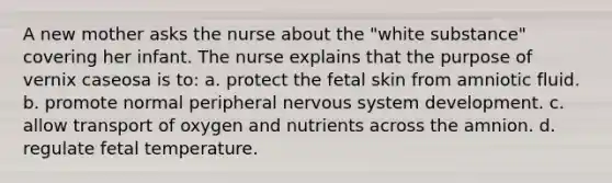 A new mother asks the nurse about the "white substance" covering her infant. The nurse explains that the purpose of vernix caseosa is to: a. protect the fetal skin from amniotic fluid. b. promote normal peripheral <a href='https://www.questionai.com/knowledge/kThdVqrsqy-nervous-system' class='anchor-knowledge'>nervous system</a> development. c. allow transport of oxygen and nutrients across the amnion. d. regulate fetal temperature.