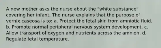 A new mother asks the nurse about the "white substance" covering her infant. The nurse explains that the purpose of vernix caseosa is to: a. Protect the fetal skin from amniotic fluid. b. Promote normal peripheral nervous system development. c. Allow transport of oxygen and nutrients across the amnion. d. Regulate fetal temperature.