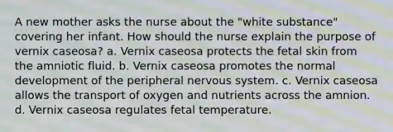 A new mother asks the nurse about the "white substance" covering her infant. How should the nurse explain the purpose of vernix caseosa? a. Vernix caseosa protects the fetal skin from the amniotic fluid. b. Vernix caseosa promotes the normal development of the peripheral nervous system. c. Vernix caseosa allows the transport of oxygen and nutrients across the amnion. d. Vernix caseosa regulates fetal temperature.