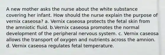 A new mother asks the nurse about the white substance covering her infant. How should the nurse explain the purpose of vernix caseosa? a. Vernix caseosa protects the fetal skin from the amniotic fluid. b.Vernix caseosa promotes the normal development of the peripheral nervous system. c. Vernix caseosa allows the transport of oxygen and nutrients across the amnion. d. Vernix caseosa regulates fetal temperature.