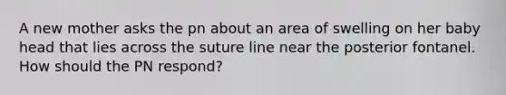 A new mother asks the pn about an area of swelling on her baby head that lies across the suture line near the posterior fontanel. How should the PN respond?