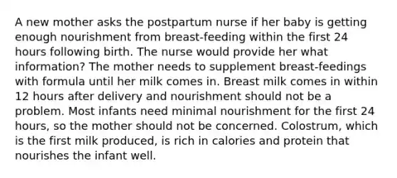 A new mother asks the postpartum nurse if her baby is getting enough nourishment from breast-feeding within the first 24 hours following birth. The nurse would provide her what information? The mother needs to supplement breast-feedings with formula until her milk comes in. Breast milk comes in within 12 hours after delivery and nourishment should not be a problem. Most infants need minimal nourishment for the first 24 hours, so the mother should not be concerned. Colostrum, which is the first milk produced, is rich in calories and protein that nourishes the infant well.