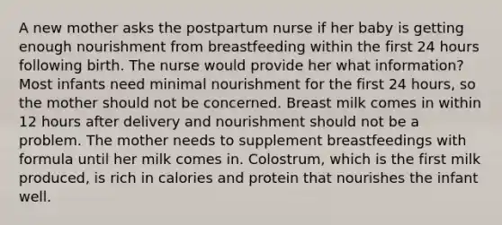 A new mother asks the postpartum nurse if her baby is getting enough nourishment from breastfeeding within the first 24 hours following birth. The nurse would provide her what information? Most infants need minimal nourishment for the first 24 hours, so the mother should not be concerned. Breast milk comes in within 12 hours after delivery and nourishment should not be a problem. The mother needs to supplement breastfeedings with formula until her milk comes in. Colostrum, which is the first milk produced, is rich in calories and protein that nourishes the infant well.