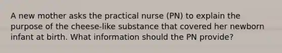 A new mother asks the practical nurse (PN) to explain the purpose of the cheese-like substance that covered her newborn infant at birth. What information should the PN provide?