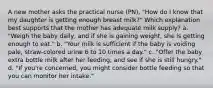 A new mother asks the practical nurse (PN), "How do I know that my daughter is getting enough breast milk?" Which explanation best supports that the mother has adequate milk supply? a. "Weigh the baby daily, and if she is gaining weight, she is getting enough to eat." b. "Your milk is sufficient if the baby is voiding pale, straw-colored urine 6 to 10 times a day." c. "Offer the baby extra bottle milk after her feeding, and see if she is still hungry." d. "If you're concerned, you might consider bottle feeding so that you can monitor her intake."