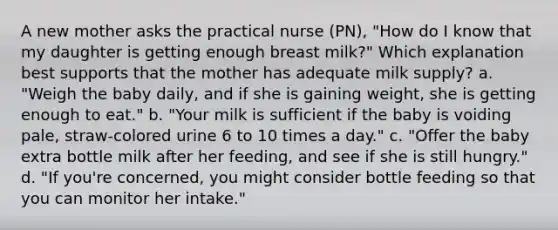 A new mother asks the practical nurse (PN), "How do I know that my daughter is getting enough breast milk?" Which explanation best supports that the mother has adequate milk supply? a. "Weigh the baby daily, and if she is gaining weight, she is getting enough to eat." b. "Your milk is sufficient if the baby is voiding pale, straw-colored urine 6 to 10 times a day." c. "Offer the baby extra bottle milk after her feeding, and see if she is still hungry." d. "If you're concerned, you might consider bottle feeding so that you can monitor her intake."