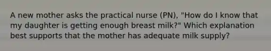 A new mother asks the practical nurse (PN), "How do I know that my daughter is getting enough breast milk?" Which explanation best supports that the mother has adequate milk supply?