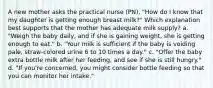 A new mother asks the practical nurse (PN), "How do I know that my daughter is getting enough breast milk?" Which explanation best supports that the mother has adequate milk supply? a. "Weigh the baby daily, and if she is gaining weight, she is getting enough to eat." b. "Your milk is sufficient if the baby is voiding pale, straw-colored urine 6 to 10 times a day." c. "Offer the baby extra bottle milk after her feeding, and see if she is still hungry." d. "If you're concerned, you might consider bottle feeding so that you can monitor her intake." ​