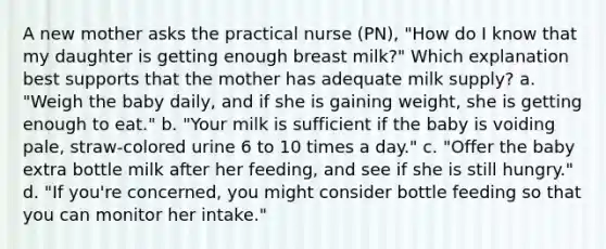 A new mother asks the practical nurse (PN), "How do I know that my daughter is getting enough breast milk?" Which explanation best supports that the mother has adequate milk supply? a. "Weigh the baby daily, and if she is gaining weight, she is getting enough to eat." b. "Your milk is sufficient if the baby is voiding pale, straw-colored urine 6 to 10 times a day." c. "Offer the baby extra bottle milk after her feeding, and see if she is still hungry." d. "If you're concerned, you might consider <a href='https://www.questionai.com/knowledge/kH1er2AT5D-bottle-feeding' class='anchor-knowledge'>bottle feeding</a> so that you can monitor her intake." ​