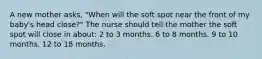 A new mother asks, "When will the soft spot near the front of my baby's head close?" The nurse should tell the mother the soft spot will close in about: 2 to 3 months. 6 to 8 months. 9 to 10 months. 12 to 18 months.