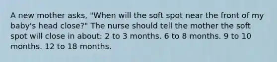 A new mother asks, "When will the soft spot near the front of my baby's head close?" The nurse should tell the mother the soft spot will close in about: 2 to 3 months. 6 to 8 months. 9 to 10 months. 12 to 18 months.