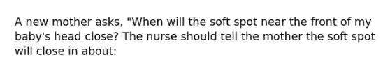 A new mother asks, "When will the soft spot near the front of my baby's head close? The nurse should tell the mother the soft spot will close in about: